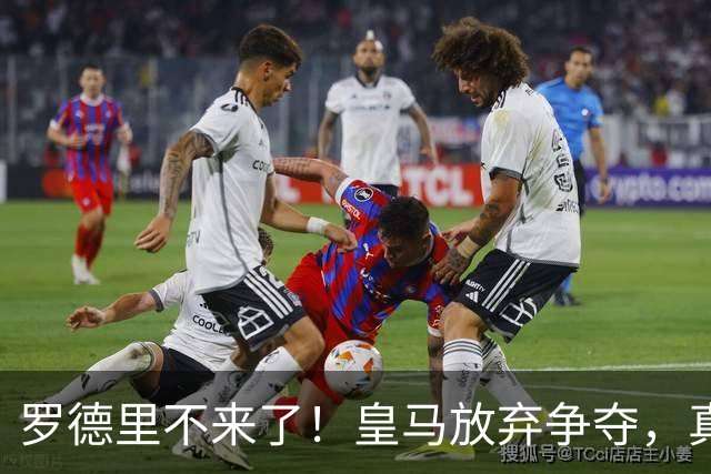 罗德里不来了！皇马放弃争夺，真相扎心